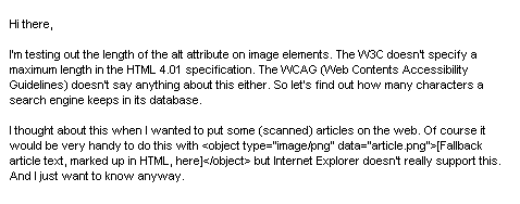 Hi there, I'm testing out the length of the alt attribute on image elements. The W3C doesn't specify a maximum length in the HTML 4.01 specification. The WCAG (Web Contents Accessibility Guidelines) doesn't say anything about this either. So let's find out how many characters a search engine keeps in its database. I thought about this when I wanted to put some (scanned) articles on the web. Of course it would be very handy to do this with <object type="image/png" data="article.png">[Fallback article text, marked up in HTML, here]</object> but Internet Explorer doesn't really support this. And I just want to know anyway.